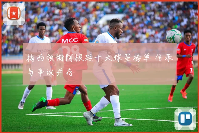 梅西领衔阿根廷十大球星榜单 传承与争议并存