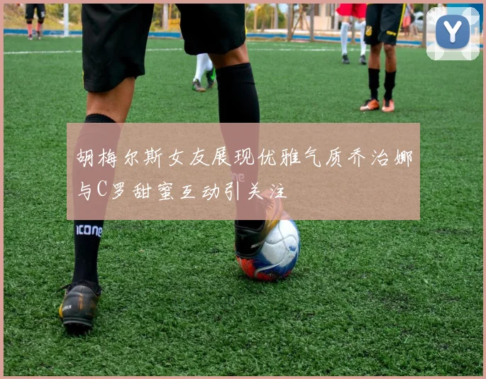 胡梅尔斯女友展现优雅气质乔治娜与C罗甜蜜互动引关注