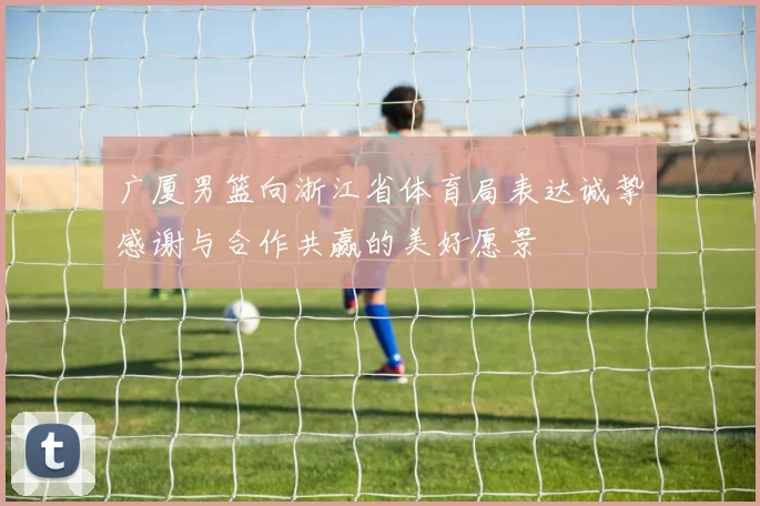 广厦男篮向浙江省体育局表达诚挚感谢与合作共赢的美好愿景