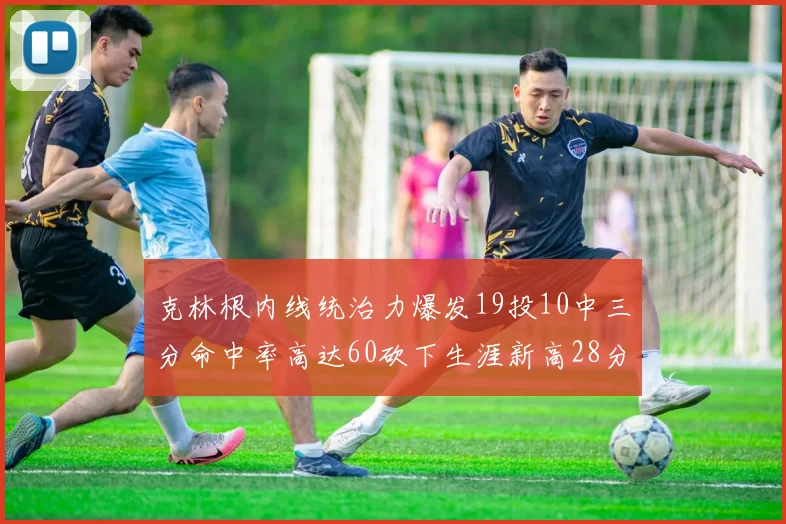 克林根内线统治力爆发19投10中三分命中率高达60砍下生涯新高28分并贡献13个篮板