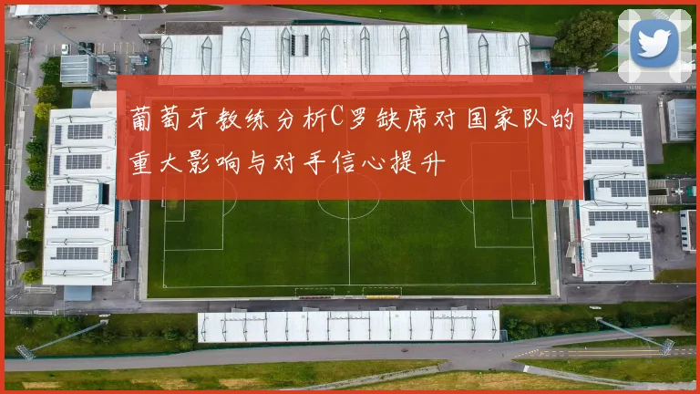 葡萄牙教练分析C罗缺席对国家队的重大影响与对手信心提升