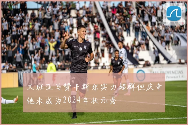 文班亚马赞卡斯尔实力超群但庆幸他未成为2024年状元秀