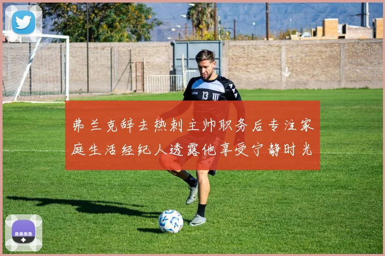 弗兰克辞去热刺主帅职务后专注家庭生活经纪人透露他享受宁静时光