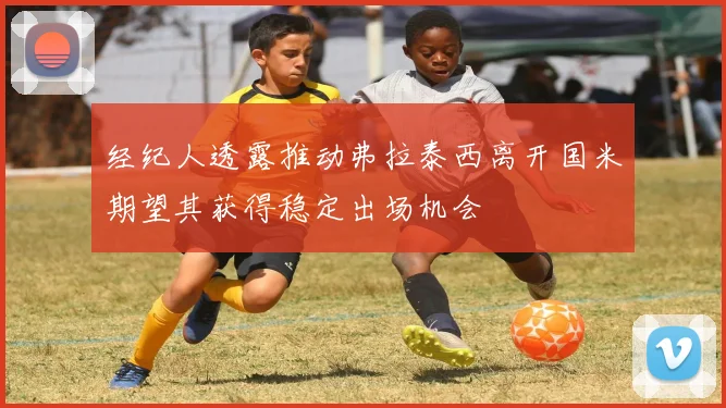 经纪人透露推动弗拉泰西离开国米期望其获得稳定出场机会