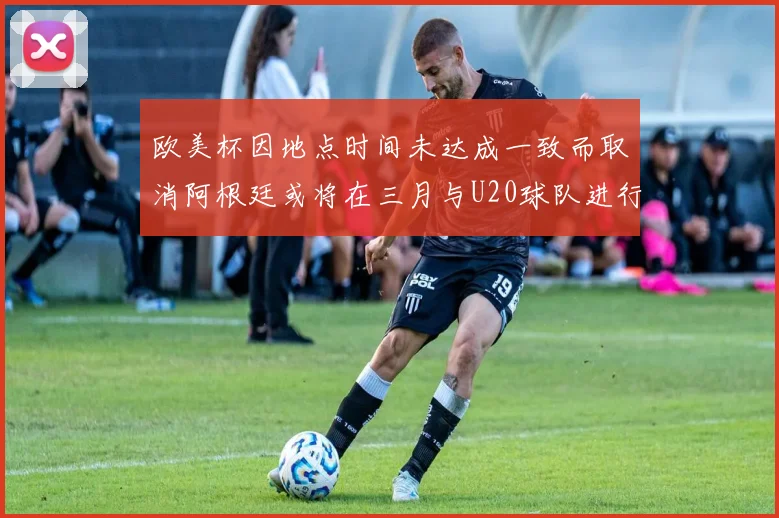 欧美杯因地点时间未达成一致而取消阿根廷或将在三月与U20球队进行比赛