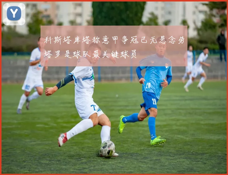 科斯塔库塔称意甲争冠已无悬念劳塔罗是球队最关键球员